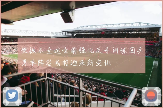 樊振东全运会前强化反手训练国乒男单阵容或将迎来新变化