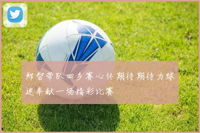 郑智带队回乡赛心怀期待期待为球迷奉献一场精彩比赛
