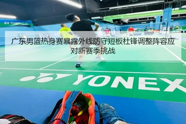 广东男篮热身赛暴露外线防守短板杜锋调整阵容应对新赛季挑战