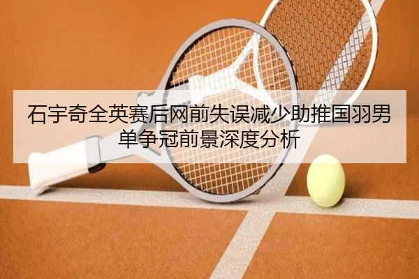石宇奇全英赛后网前失误减少助推国羽男单争冠前景深度分析